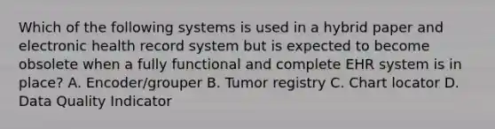 Which of the following systems is used in a hybrid paper and electronic health record system but is expected to become obsolete when a fully functional and complete EHR system is in place? A. Encoder/grouper B. Tumor registry C. Chart locator D. Data Quality Indicator