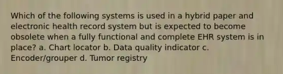 Which of the following systems is used in a hybrid paper and electronic health record system but is expected to become obsolete when a fully functional and complete EHR system is in place? a. Chart locator b. Data quality indicator c. Encoder/grouper d. Tumor registry