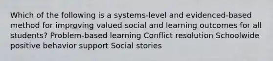 Which of the following is a systems-level and evidenced-based method for improving valued social and learning outcomes for all students? Problem-based learning Conflict resolution Schoolwide positive behavior support Social stories