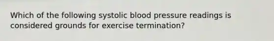 Which of the following systolic blood pressure readings is considered grounds for exercise termination?