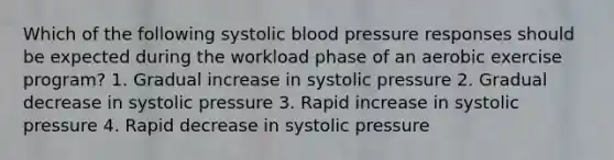 Which of the following systolic blood pressure responses should be expected during the workload phase of an aerobic exercise program? 1. Gradual increase in systolic pressure 2. Gradual decrease in systolic pressure 3. Rapid increase in systolic pressure 4. Rapid decrease in systolic pressure