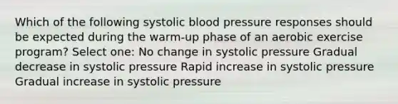 Which of the following systolic blood pressure responses should be expected during the warm-up phase of an aerobic exercise program? Select one: No change in systolic pressure Gradual decrease in systolic pressure Rapid increase in systolic pressure Gradual increase in systolic pressure