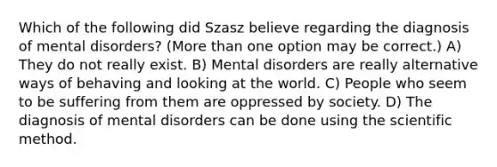 Which of the following did Szasz believe regarding the diagnosis of mental disorders? (More than one option may be correct.) A) They do not really exist. B) Mental disorders are really alternative ways of behaving and looking at the world. C) People who seem to be suffering from them are oppressed by society. D) The diagnosis of mental disorders can be done using the scientific method.