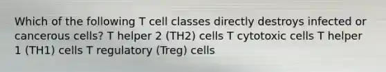 Which of the following T cell classes directly destroys infected or cancerous cells? T helper 2 (TH2) cells T cytotoxic cells T helper 1 (TH1) cells T regulatory (Treg) cells