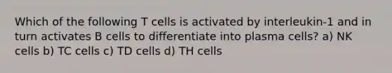 Which of the following T cells is activated by interleukin-1 and in turn activates B cells to differentiate into plasma cells? a) NK cells b) TC cells c) TD cells d) TH cells