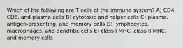 Which of the following are T cells of the immune system? A) CD4, CD8, and plasma cells B) cytotoxic and helper cells C) plasma, antigen-presenting, and memory cells D) lymphocytes, macrophages, and dendritic cells E) class I MHC, class II MHC, and memory cells