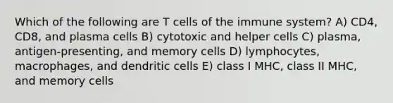 Which of the following are T cells of the immune system? A) CD4, CD8, and plasma cells B) cytotoxic and helper cells C) plasma, antigen-presenting, and memory cells D) lymphocytes, macrophages, and dendritic cells E) class I MHC, class II MHC, and memory cells