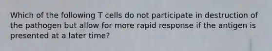 Which of the following T cells do not participate in destruction of the pathogen but allow for more rapid response if the antigen is presented at a later time?