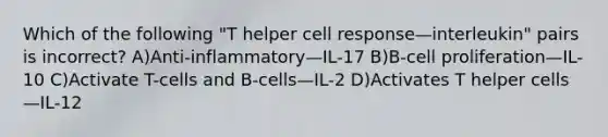 Which of the following "T helper cell response—interleukin" pairs is incorrect? A)Anti-inflammatory—IL-17 B)B-cell proliferation—IL-10 C)Activate T-cells and B-cells—IL-2 D)Activates T helper cells—IL-12