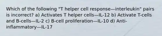 Which of the following "T helper cell response—interleukin" pairs is incorrect? a) Activates T helper cells—IL-12 b) Activate T-cells and B-cells—IL-2 c) B-cell proliferation—IL-10 d) Anti-inflammatory—IL-17