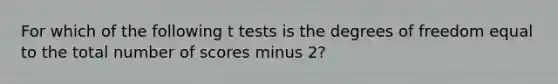 For which of the following t tests is the degrees of freedom equal to the total number of scores minus 2?