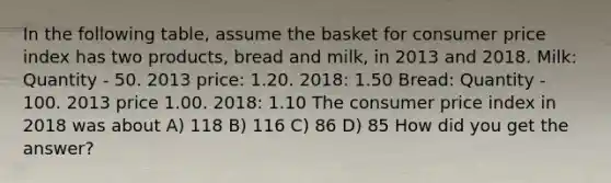 In the following table, assume the basket for consumer price index has two products, bread and milk, in 2013 and 2018. Milk: Quantity - 50. 2013 price: 1.20. 2018: 1.50 Bread: Quantity - 100. 2013 price 1.00. 2018: 1.10 The consumer price index in 2018 was about A) 118 B) 116 C) 86 D) 85 How did you get the answer?