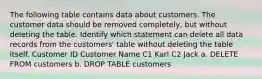 The following table contains data about customers. The customer data should be removed completely, but without deleting the table. Identify which statement can delete all data records from the customers' table without deleting the table itself. Customer ID Customer Name C1 Karl C2 Jack a. DELETE FROM customers b. DROP TABLE customers