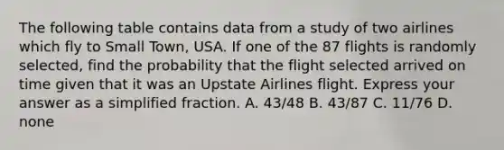 The following table contains data from a study of two airlines which fly to Small​ Town, USA. If one of the 87 flights is randomly​ selected, find the probability that the flight selected arrived on time given that it was an Upstate Airlines flight. Express your answer as a simplified fraction. A. 43/48 B. 43/87 C. 11/76 D. none