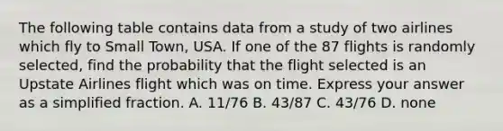 The following table contains data from a study of two airlines which fly to Small​ Town, USA. If one of the 87 flights is randomly​ selected, find the probability that the flight selected is an Upstate Airlines flight which was on time. Express your answer as a simplified fraction. A. 11/76 B. 43/87 C. 43/76 D. none