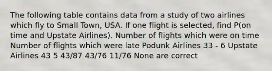 The following table contains data from a study of two airlines which fly to Small Town, USA. If one flight is selected, find P(on time and Upstate Airlines). Number of flights which were on time Number of flights which were late Podunk Airlines 33 - 6 Upstate Airlines 43 5 43/87 43/76 11/76 None are correct