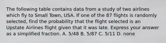 The following table contains data from a study of two airlines which fly to Small​ Town, USA. If one of the 87 flights is randomly​ selected, find the probability that the flight selected is an Upstate Airlines flight given that it was late. Express your answer as a simplified fraction. A. 5/48 B. 5/87 C. 5/11 D. none