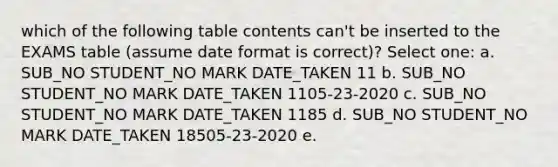 which of the following table contents can't be inserted to the EXAMS table (assume date format is correct)? Select one: a. SUB_NO STUDENT_NO MARK DATE_TAKEN 11 b. SUB_NO STUDENT_NO MARK DATE_TAKEN 1105-23-2020 c. SUB_NO STUDENT_NO MARK DATE_TAKEN 1185 d. SUB_NO STUDENT_NO MARK DATE_TAKEN 18505-23-2020 e.