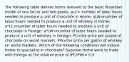 The following table defines terms relevant to the basic Ricardian model of one factor and two goods. aLC= number of labor hours needed to produce a unit of chocolate in​ Home; aLW=number of labor hours needed to produce a unit of whiskey in​ Home; a*LC=number of labor hours needed to produce a unit of chocolate in​ Foreign; a*LW=number of labor hours needed to produce a unit of whiskey in​ Foreign; PC=the price per pound of chocolate on world​ markets; PW=the price per gallon of whiskey on world markets. Which of the following conditions will induce Home to specialize in chocolate​? Suppose Home were to trade with Foreign at the relative price of (PC​/PW​)= 0.5