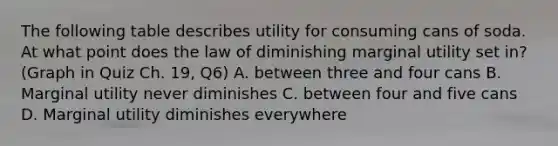 The following table describes utility for consuming cans of soda. At what point does the law of diminishing marginal utility set in? (Graph in Quiz Ch. 19, Q6) A. between three and four cans B. Marginal utility never diminishes C. between four and five cans D. Marginal utility diminishes everywhere