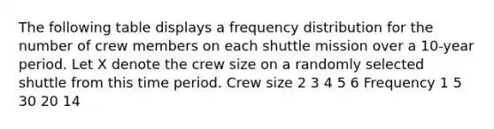 The following table displays a frequency distribution for the number of crew members on each shuttle mission over a​ 10-year period. Let X denote the crew size on a randomly selected shuttle from this time period. Crew size 2 3 4 5 6 Frequency 1 5 30 20 14