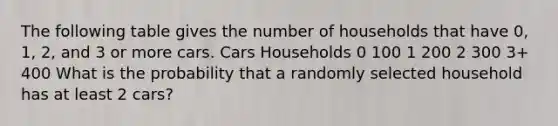 The following table gives the number of households that have 0, 1, 2, and 3 or more cars. Cars Households 0 100 1 200 2 300 3+ 400 What is the probability that a randomly selected household has at least 2 cars?