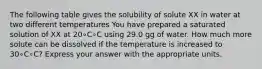 The following table gives the solubility of solute XX in water at two different temperatures You have prepared a saturated solution of XX at 20∘C∘C using 29.0 gg of water. How much more solute can be dissolved if the temperature is increased to 30∘C∘C? Express your answer with the appropriate units.