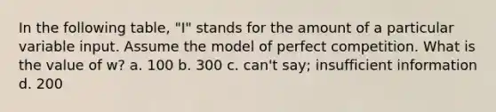 In the following table, "I" stands for the amount of a particular variable input. Assume the model of perfect competition. What is the value of w? a. 100 b. 300 c. can't say; insufficient information d. 200