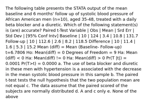 The following table presents the STATA output of the mean baseline and 6 months' follow up of systolic blood pressure of African American men (n=10), aged 35-48, treated with a daily beta blocker and a diuretic. Which of the following statement(s) is (are) accurate? Paired t-Test Variable | Obs | Mean | Srd Err | Std Dev | [95% Conf Intv] Baseline | 10 | 124 | 3.4 | 10.8 | 131.7 Follow-up | 10 | 112.6 | 2.6 | 8.2 | 118.5 Difference | 10 | 11.4 | 1.6 | 5.3 | 15.2 Mean (diff) = Mean (Baseline- Follow-up) t=6.7806 Ho: Mean(diff) = 0 Degrees of Freedom = 9 Ha: Mean (diff) 0 Pr(T |t|) = 0.0001 Pr(T>t) = 0.0000 a. The use of beta blocker and diuretic in these men with hypertension is a associated with the decrease in the mean systolic blood pressure in this sample b. The paired t-test tests the null hypothesis that the two population mean are not equal c. The data assume that the paired scored of the subjects are normally distributed d. A and c only e. None of the above