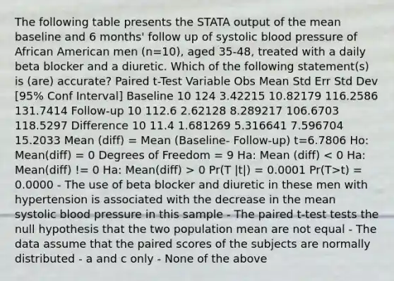 The following table presents the STATA output of the mean baseline and 6 months' follow up of systolic blood pressure of African American men (n=10), aged 35-48, treated with a daily beta blocker and a diuretic. Which of the following statement(s) is (are) accurate? Paired t-Test Variable Obs Mean Std Err Std Dev [95% Conf Interval] Baseline 10 124 3.42215 10.82179 116.2586 131.7414 Follow-up 10 112.6 2.62128 8.289217 106.6703 118.5297 Difference 10 11.4 1.681269 5.316641 7.596704 15.2033 Mean (diff) = Mean (Baseline- Follow-up) t=6.7806 Ho: Mean(diff) = 0 Degrees of Freedom = 9 Ha: Mean (diff) 0 Pr(T |t|) = 0.0001 Pr(T>t) = 0.0000 - The use of beta blocker and diuretic in these men with hypertension is associated with the decrease in the mean systolic blood pressure in this sample - The paired t-test tests the null hypothesis that the two population mean are not equal - The data assume that the paired scores of the subjects are normally distributed - a and c only - None of the above