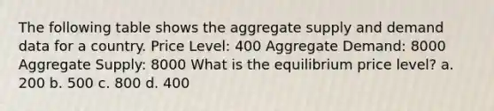 The following table shows the aggregate supply and demand data for a country. Price Level: 400 Aggregate Demand: 8000 Aggregate Supply: 8000 What is the equilibrium price level? a. 200 b. 500 c. 800 d. 400