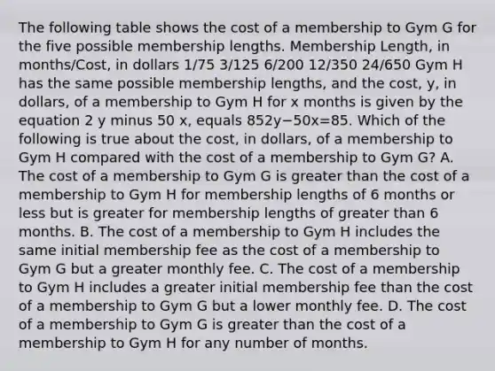 The following table shows the cost of a membership to Gym G for the five possible membership lengths. Membership Length, in months/Cost, in dollars 1/75 3/125 6/200 12/350 24/650 Gym H has the same possible membership lengths, and the cost, y, in dollars, of a membership to Gym H for x months is given by the equation 2 y minus 50 x, equals 852y−50x=85. Which of the following is true about the cost, in dollars, of a membership to Gym H compared with the cost of a membership to Gym G? A. The cost of a membership to Gym G is greater than the cost of a membership to Gym H for membership lengths of 6 months or less but is greater for membership lengths of greater than 6 months. B. The cost of a membership to Gym H includes the same initial membership fee as the cost of a membership to Gym G but a greater monthly fee. C. The cost of a membership to Gym H includes a greater initial membership fee than the cost of a membership to Gym G but a lower monthly fee. D. The cost of a membership to Gym G is greater than the cost of a membership to Gym H for any number of months.