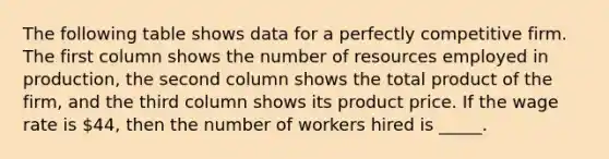 The following table shows data for a perfectly competitive firm. The first column shows the number of resources employed in production, the second column shows the total product of the firm, and the third column shows its product price. If the wage rate is 44, then the number of workers hired is _____.