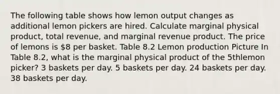 The following table shows how lemon output changes as additional lemon pickers are hired. Calculate marginal physical product, total revenue, and marginal revenue product. The price of lemons is 8 per basket. Table 8.2 Lemon production Picture In Table 8.2, what is the marginal physical product of the 5thlemon picker? 3 baskets per day. 5 baskets per day. 24 baskets per day. 38 baskets per day.