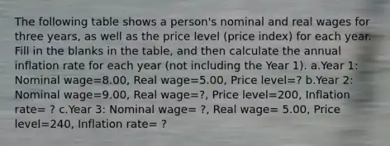 The following table shows a person's nominal and real wages for three years, as well as the price level (price index) for each year. Fill in the blanks in the table, and then calculate the annual inflation rate for each year (not including the Year 1). a.Year 1: Nominal wage=8.00, Real wage=5.00, Price level=? b.Year 2: Nominal wage=9.00, Real wage=?, Price level=200, Inflation rate= ? c.Year 3: Nominal wage= ?, Real wage= 5.00, Price level=240, Inflation rate= ?