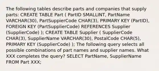 The following tables describe parts and companies that supply parts: CREATE TABLE Part ( PartID SMALLINT, PartName VARCHAR(30), PartSuppierCode CHAR(3), PRIMARY KEY (PartID), FOREIGN KEY (PartSupplierCode) REFERENCES Supplier (SupplierCode) ); CREATE TABLE Supplier ( SupplierCode CHAR(3), SupplierName VARCHAR(30), PostalCode CHAR(5), PRIMARY KEY (SupplierCode) ); The following query selects all possible combinations of part names and supplier names. What XXX completes the query? SELECT PartName, SupplierName FROM Part XXX;