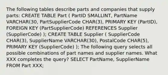 The following tables describe parts and companies that supply parts: CREATE TABLE Part ( PartID SMALLINT, PartName VARCHAR(30, PartSupplierCode CHAR(3), PRIMARY KEY (PartID), FOREIGN KEY (PartSupplierCode) REFERENCES Supplier (SupplierCode) ); CREATE TABLE Supplier ( SupplierCode CHAR(3), SupplierName VARCHAR(30), PostalCode CHAR(5), PRIMARY KEY (SupplierCode) ); The following query selects all possible combinations of part names and supplier names. What XXX completes the query? SELECT PartName, SupplierName FROM Part XXX;