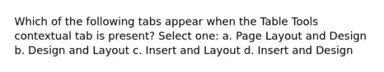 Which of the following tabs appear when the Table Tools contextual tab is present? Select one: a. Page Layout and Design b. Design and Layout c. Insert and Layout d. Insert and Design