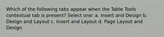 Which of the following tabs appear when the Table Tools contextual tab is present? Select one: a. Insert and Design b. Design and Layout c. Insert and Layout d. Page Layout and Design