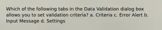 Which of the following tabs in the Data Validation dialog box allows you to set validation criteria? a. Criteria c. Error Alert b. Input Message d. Settings