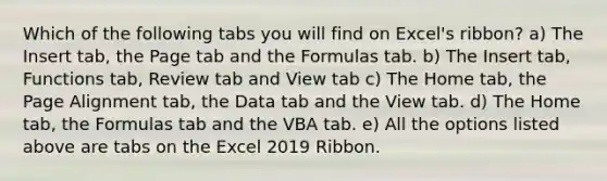 Which of the following tabs you will find on Excel's ribbon? a) The Insert tab, the Page tab and the Formulas tab. b) The Insert tab, Functions tab, Review tab and View tab c) The Home tab, the Page Alignment tab, the Data tab and the View tab. d) The Home tab, the Formulas tab and the VBA tab. e) All the options listed above are tabs on the Excel 2019 Ribbon.