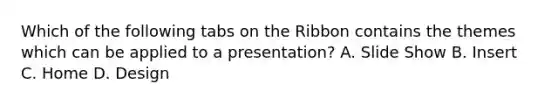 Which of the following tabs on the Ribbon contains the themes which can be applied to a presentation? A. Slide Show B. Insert C. Home D. Design