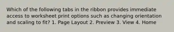 Which of the following tabs in the ribbon provides immediate access to worksheet print options such as changing orientation and scaling to fit? 1. Page Layout 2. Preview 3. View 4. Home