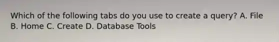 Which of the following tabs do you use to create a query? A. File B. Home C. Create D. Database Tools