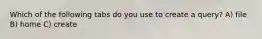 Which of the following tabs do you use to create a query? A) file B) home C) create