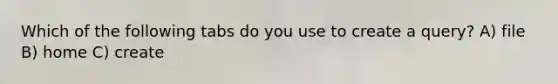 Which of the following tabs do you use to create a query? A) file B) home C) create