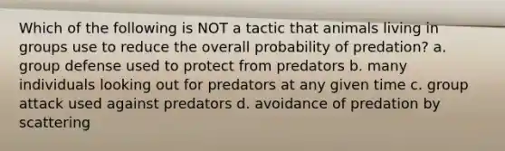 Which of the following is NOT a tactic that animals living in groups use to reduce the overall probability of predation? a. group defense used to protect from predators b. many individuals looking out for predators at any given time c. group attack used against predators d. avoidance of predation by scattering