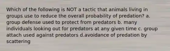 Which of the following is NOT a tactic that animals living in groups use to reduce the overall probability of predation? a. group defense used to protect from predators b. many individuals looking out for predators at any given time c. group attach used against predators d.avoidance of predation by scattering