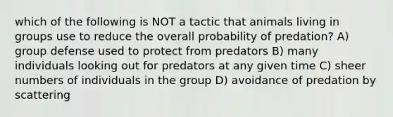 which of the following is NOT a tactic that animals living in groups use to reduce the overall probability of predation? A) group defense used to protect from predators B) many individuals looking out for predators at any given time C) sheer numbers of individuals in the group D) avoidance of predation by scattering