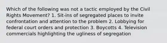 Which of the following was not a tactic employed by the Civil Rights Movement? 1. Sit-ins of segregated places to invite confrontation and attention to the problem 2. Lobbying for federal court orders and protection 3. Boycotts 4. Television commercials highlighting the ugliness of segregation